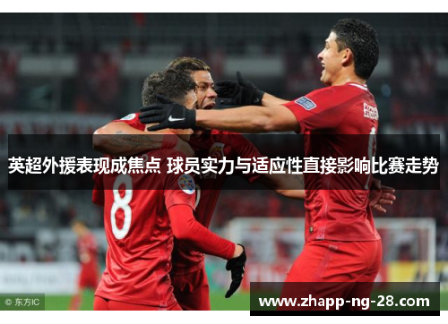 英超外援表现成焦点 球员实力与适应性直接影响比赛走势 英超外援表现成焦点 球员实力与适应性直接影响比赛走势