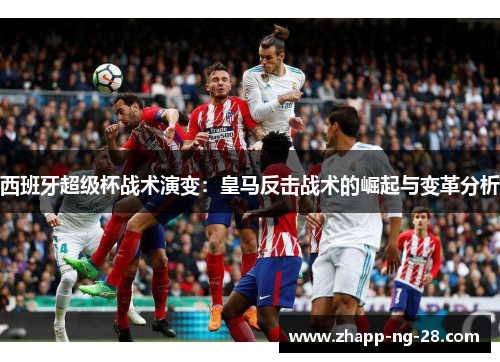 西班牙超级杯战术演变:皇马反击战术的崛起与变革分析 西班牙超级杯战术演变:皇马反击战术的崛起与变革分析