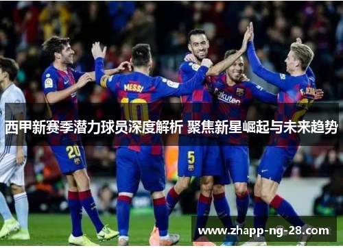 西甲新赛季潜力球员深度解析 聚焦新星崛起与未来趋势