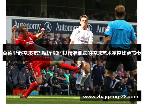 莫德里奇控球技巧解析 如何以精准细腻的控球艺术掌控比赛节奏