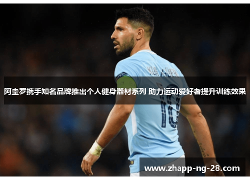 阿圭罗携手知名品牌推出个人健身器材系列 助力运动爱好者提升训练效果 阿圭罗携手知名品牌推出个人健身器材系列 助力运动爱好者提升训练效果