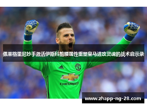 佩莱格里尼妙手激活伊斯科前腰属性重塑皇马进攻灵魂的战术启示录