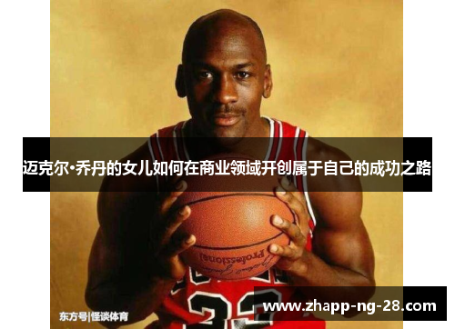 迈克尔·乔丹的女儿如何在商业领域开创属于自己的成功之路 迈克尔·乔丹的女儿如何在商业领域开创属于自己的成功之路